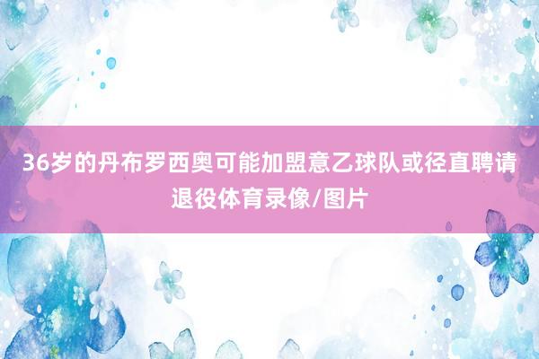 36岁的丹布罗西奥可能加盟意乙球队或径直聘请退役体育录像/图片