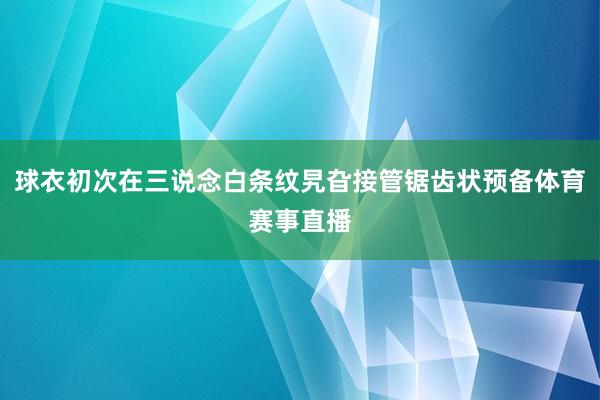 球衣初次在三说念白条纹旯旮接管锯齿状预备体育赛事直播