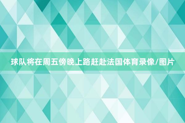 球队将在周五傍晚上路赶赴法国体育录像/图片