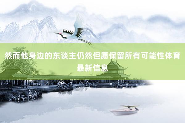 然而他身边的东谈主仍然但愿保留所有可能性体育最新信息