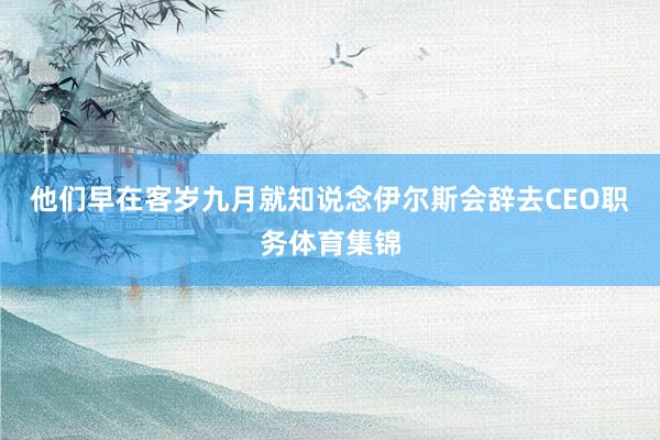 他们早在客岁九月就知说念伊尔斯会辞去CEO职务体育集锦
