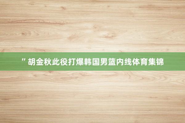 ”胡金秋此役打爆韩国男篮内线体育集锦