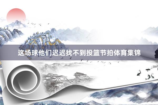 这场球他们迟迟找不到投篮节拍体育集锦