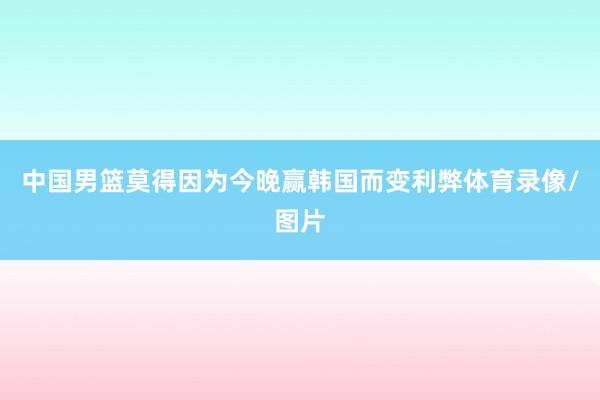 中国男篮莫得因为今晚赢韩国而变利弊体育录像/图片