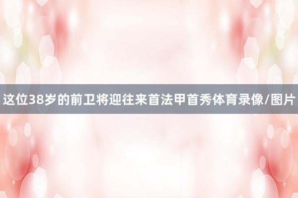这位38岁的前卫将迎往来首法甲首秀体育录像/图片