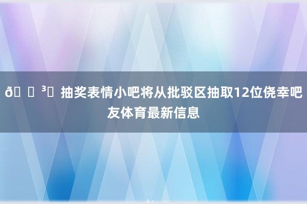 🗳️抽奖表情小吧将从批驳区抽取12位侥幸吧友体育最新信息