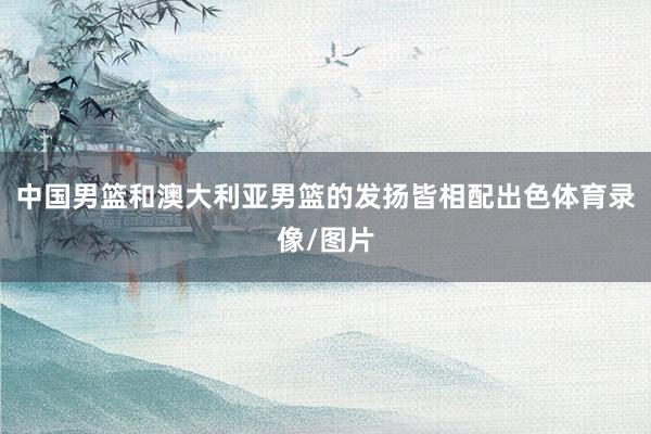 中国男篮和澳大利亚男篮的发扬皆相配出色体育录像/图片
