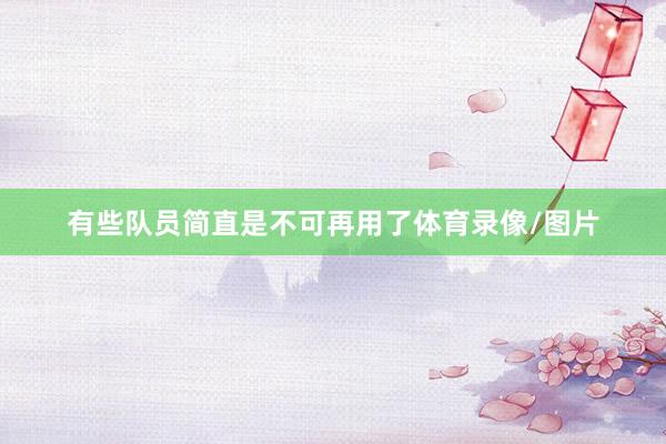 有些队员简直是不可再用了体育录像/图片