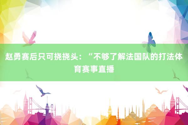 赵勇赛后只可挠挠头：“不够了解法国队的打法体育赛事直播