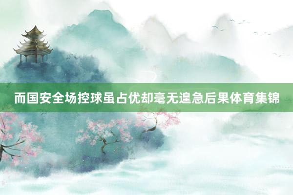 而国安全场控球虽占优却毫无遑急后果体育集锦
