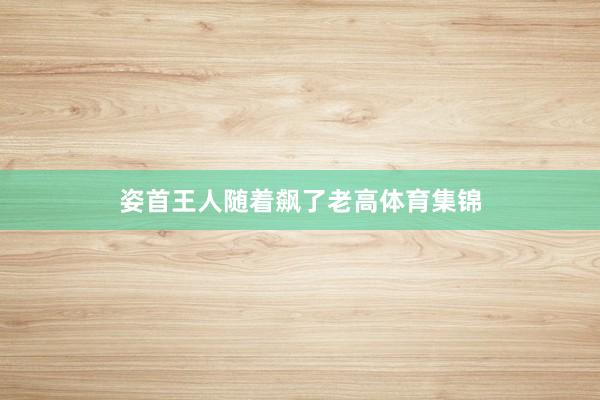 姿首王人随着飙了老高体育集锦