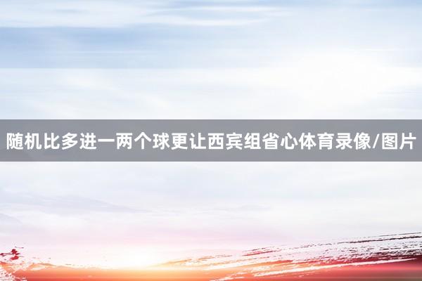 随机比多进一两个球更让西宾组省心体育录像/图片