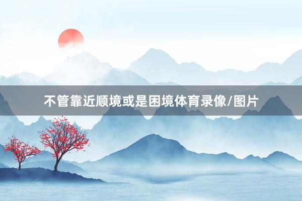不管靠近顺境或是困境体育录像/图片