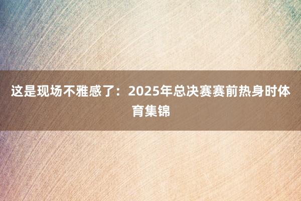这是现场不雅感了：2025年总决赛赛前热身时体育集锦