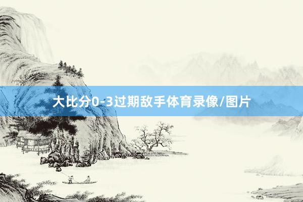 大比分0-3过期敌手体育录像/图片