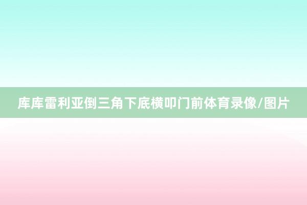 库库雷利亚倒三角下底横叩门前体育录像/图片