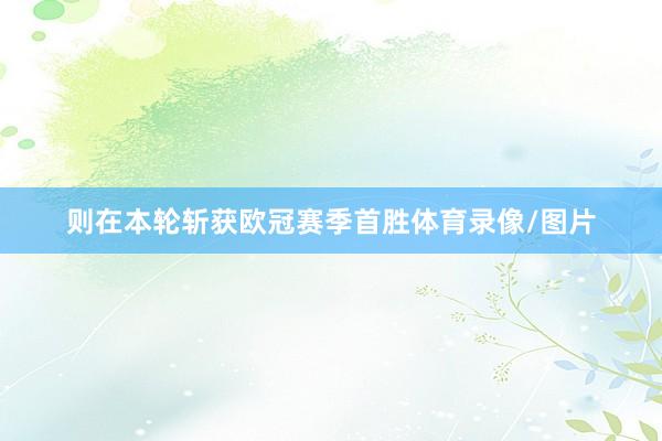 则在本轮斩获欧冠赛季首胜体育录像/图片
