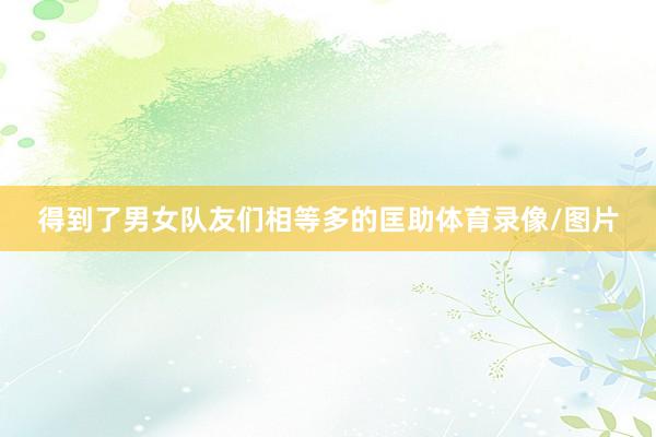 得到了男女队友们相等多的匡助体育录像/图片