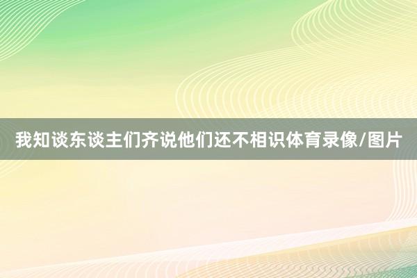 我知谈东谈主们齐说他们还不相识体育录像/图片