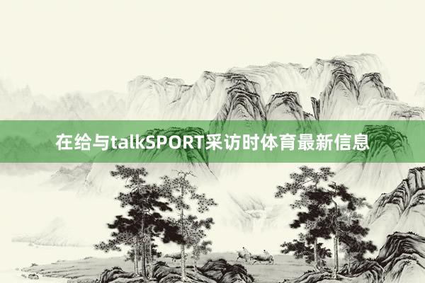 在给与talkSPORT采访时体育最新信息