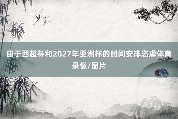 由于西超杯和2027年亚洲杯的时间安排恣虐体育录像/图片