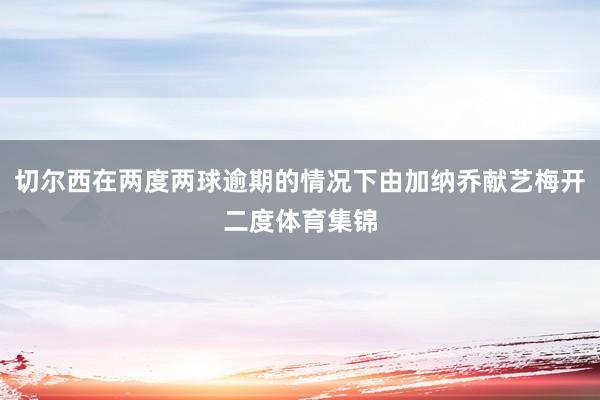 切尔西在两度两球逾期的情况下由加纳乔献艺梅开二度体育集锦
