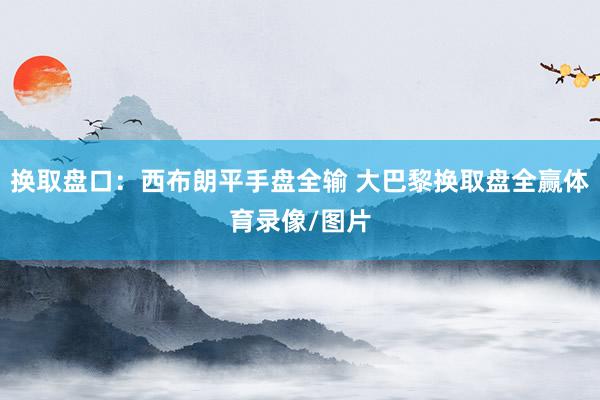 换取盘口：西布朗平手盘全输 大巴黎换取盘全赢体育录像/图片