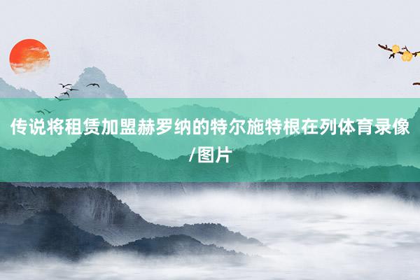 传说将租赁加盟赫罗纳的特尔施特根在列体育录像/图片