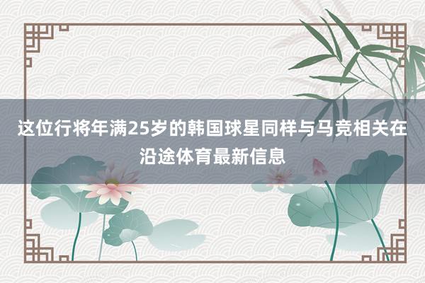 这位行将年满25岁的韩国球星同样与马竞相关在沿途体育最新信息