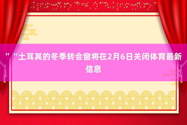 ”“土耳其的冬季转会窗将在2月6日关闭体育最新信息