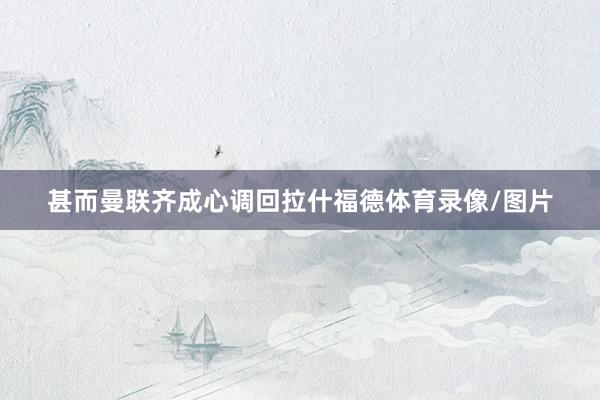 甚而曼联齐成心调回拉什福德体育录像/图片