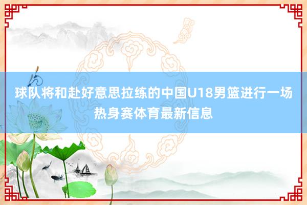 球队将和赴好意思拉练的中国U18男篮进行一场热身赛体育最新信息