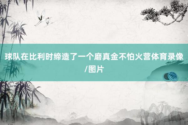 球队在比利时缔造了一个磨真金不怕火营体育录像/图片