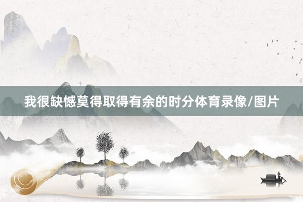 我很缺憾莫得取得有余的时分体育录像/图片