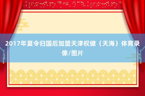 2017年夏令归国后加盟天津权健（天海）体育录像/图片