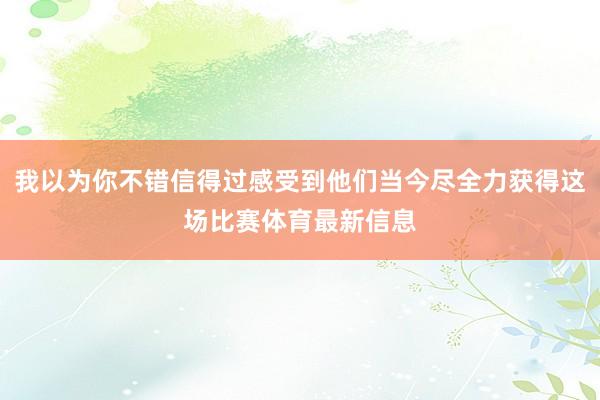 我以为你不错信得过感受到他们当今尽全力获得这场比赛体育最新信息