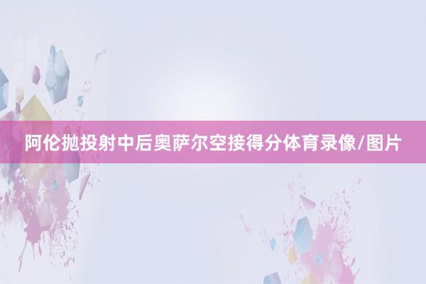 阿伦抛投射中后奥萨尔空接得分体育录像/图片