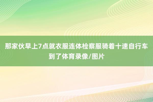 那家伙早上7点就衣服连体检察服骑着十速自行车到了体育录像/图片