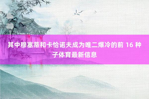 其中穆塞蒂和卡恰诺夫成为唯二爆冷的前 16 种子体育最新信息