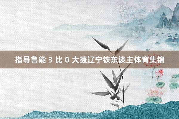 指导鲁能 3 比 0 大捷辽宁铁东谈主体育集锦