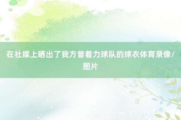 在社媒上晒出了我方曾着力球队的球衣体育录像/图片