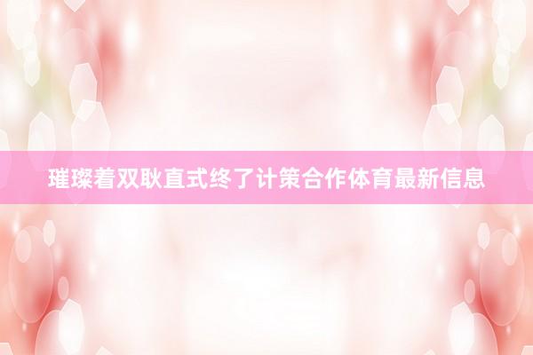 璀璨着双耿直式终了计策合作体育最新信息