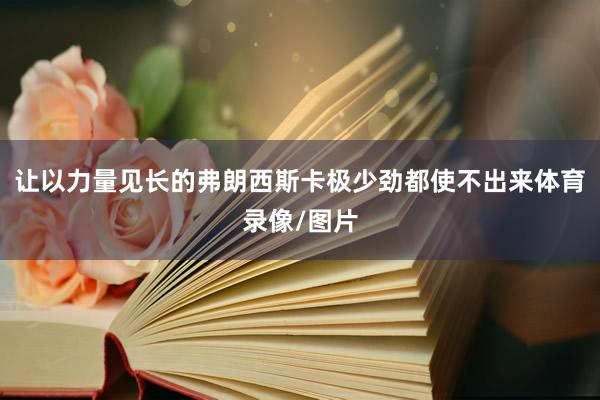 让以力量见长的弗朗西斯卡极少劲都使不出来体育录像/图片