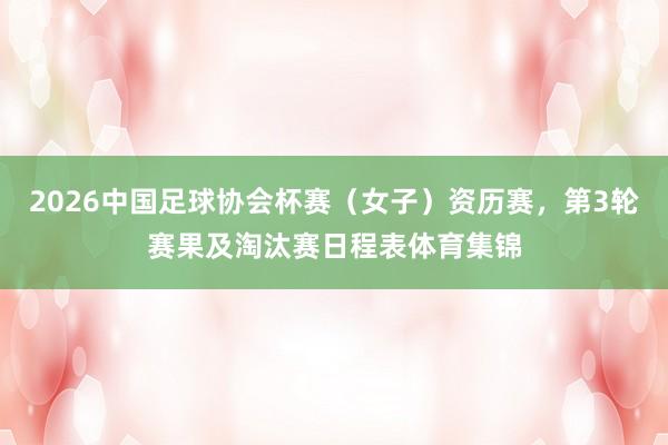 2026中国足球协会杯赛（女子）资历赛，第3轮赛果及淘汰赛日程表体育集锦