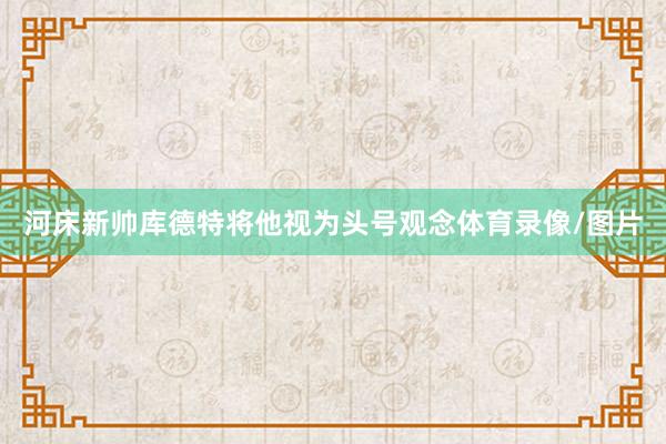 河床新帅库德特将他视为头号观念体育录像/图片