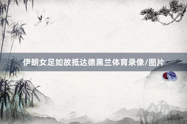 伊朗女足如故抵达德黑兰体育录像/图片