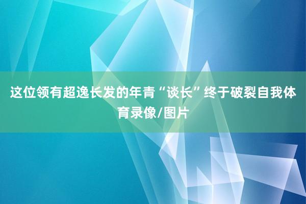 这位领有超逸长发的年青“谈长”终于破裂自我体育录像/图片