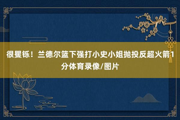 很矍铄！兰德尔篮下强打小史小姐抛投反超火箭1分体育录像/图片