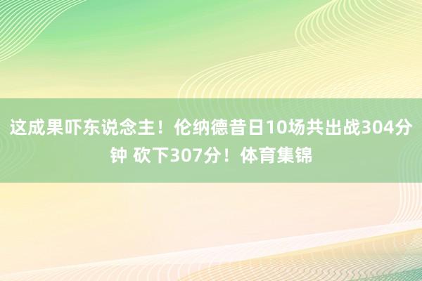 这成果吓东说念主！伦纳德昔日10场共出战304分钟 砍下307分！体育集锦
