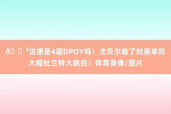 😳这便是4届DPOY吗！戈贝尔临了时辰单防大帽杜兰特大跳投！体育录像/图片